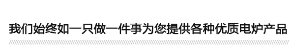 我們始終（zhōng）如一隻做一件事為（wéi）您提供各種優（yōu）質電爐產（chǎn）品